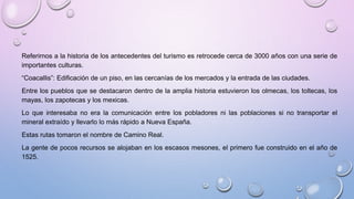 Referirnos a la historia de los antecedentes del turismo es retrocede cerca de 3000 años con una serie de 
importantes culturas. 
“Coacallis”: Edificación de un piso, en las cercanías de los mercados y la entrada de las ciudades. 
Entre los pueblos que se destacaron dentro de la amplia historia estuvieron los olmecas, los toltecas, los 
mayas, los zapotecas y los mexicas. 
Lo que interesaba no era la comunicación entre los pobladores ni las poblaciones si no transportar el 
mineral extraído y llevarlo lo más rápido a Nueva España. 
Estas rutas tomaron el nombre de Camino Real. 
La gente de pocos recursos se alojaban en los escasos mesones, el primero fue construido en el año de 
1525. 
 