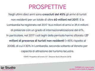 PROSPETTIVE
Negli ultimi dieci anni sono cresciuti del 45% gli arrivi di turisti
non residenti per un totale di oltre 60 milioni nel 2017. E la
Lombardia ha registrato nel 2017 16,6 milioni di arrivi e 39,4 milioni
di presenze con un grado di internazionalizzazione del 61%.

In paYicolare, nel 2017 i soli laghi della penisola hanno sJorato i 27
milioni di presenze di turisti non residenti (+45% rispePo al
2008), di cui il 30% in Lombardia, seconda soltanto al Veneto per
capacità di aPrazione del turismo lacustre.
FONTE “Prospettive del turismo 4.0” - Direzione Studi e Ricerche (2018)
TURISMO 4.0: cosa e come 

cambia il nostro modo di viaggiare
 