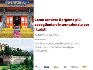 Come rendere Bergamo più 
accogliente e internazionale per 
i turisti 
24 NOVEMBRE 2014 
Come far conoscere Bergamo ai turisti 
cinesi, russi e coreani con il digital 
marketing 
 