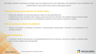 PROCOLOMBIA.CO Fuente: Organización Mundial de Turismo.
14
También existen barreras sociales que se relacionan con factores vinculantes a la sociedad y el
tratamiento que esta hace de la discapacidad
Falta de conciencia sobre la accesibilidad
• El personal empleado no está preparado para recibir una demanda diferente.
• La oferta de servicios accesibles debe asegurar que el personal que atiende a los visitantes tenga conciencia sobre
la discapacidad y que la formación en accesibilidad sea parte de su formación en atención al cliente.
• Carencia de políticas y estrategias nacionales e internacionales encaminadas a fomentar la accesibilidad en los
servicios turísticos.
Barreras actitudinales
• La exclusión social de las personas con discapacidad dentro de los entornos y servicios se refleja en aspectos tales
como la visión negativa de la discapacidad.
Falta de formación en las empresas de ámbito turístico
 