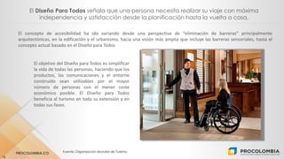 PROCOLOMBIA.CO Fuente: Organización Mundial de Turismo.
16
El Diseño Para Todos señala que una persona necesita realizar su viaje con máxima
independencia y satisfacción desde la planificación hasta la vuelta a casa.
El concepto de accesibilidad ha ido variando desde una perspectiva de “eliminación de barreras” principalmente
arquitectónicas, en la edificación y el urbanismo, hacia una visión más amplia que incluye las barreras sensoriales, hasta el
concepto actual basado en el Diseño para Todos
El objetivo del Diseño para Todos es simplificar
la vida de todas las personas, haciendo que los
productos, las comunicaciones y el entorno
construido sean utilizables por el mayor
número de personas con el menor coste
económico posible. El Diseño para Todos
beneficia al turismo en toda su extensión y en
todas sus fases.
 