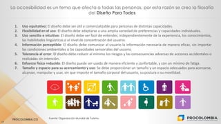 PROCOLOMBIA.CO Fuente: Organización Mundial de Turismo.
17
La accesibilidad es un tema que afecta a todas las personas, por esta razón se creo la filosofía
del Diseño Para Todos
1. Uso equitativo: El diseño debe ser útil y comercializable para personas de distintas capacidades.
2. Flexibilidad en el uso: El diseño debe adaptarse a una amplia variedad de preferencias y capacidades individuales.
3. Uso sencillo e intuitivo: El diseño debe ser fácil de entender, independientemente de la experiencia, los conocimientos,
las habilidades lingüísticas o el nivel de concentración del usuario.
4. Información perceptible: El diseño debe comunicar al usuario la información necesaria de manera eficaz, sin importar
las condiciones ambientales o las capacidades sensoriales del usuario.
5. Tolerancia al error: El diseño debe reducir al mínimo los riesgos y las consecuencias adversas de acciones accidentales o
realizadas sin intención.
6. Esfuerzo físico reducido: El diseño puede ser usado de manera eficiente y confortable, y con un mínimo de fatiga.
7. Tamaño y espacio para su acercamiento y uso: Se debe proporcionar un tamaño y un espacio adecuados para acercarse,
alcanzar, manipular y usar, sin que importe el tamaño corporal del usuario, su postura o su movilidad.
 