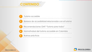 PROCOLOMBIA.CO
Turismo accesible1
CONTENIDO
2 Barreras de accesibilidad relacionadas con el turismo
3 Recomendaciones OMT “Turismo para todos”
Normatividad del turismo accesible en Colombia4
5 Buenas prácticas
 