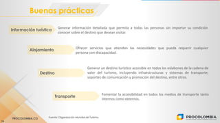PROCOLOMBIA.CO Fuente: Organización Mundial de Turismo.
Buenas prácticas
24
Generar información detallada que permita a todas las personas sin importar su condición
conocer sobre el destino que desean visitar.
Información turística
Generar un destino turístico accesible en todos los eslabones de la cadena de
valor del turismo, incluyendo infraestructuras y sistemas de transporte,
soportes de comunicación y promoción del destino, entre otros.
Destino
Ofrecer servicios que atiendan las necesidades que pueda requerir cualquier
persona con discapacidad.
Alojamiento
Fomentar la accesibilidad en todos los medios de transporte tanto
internos como externos.
Transporte
 