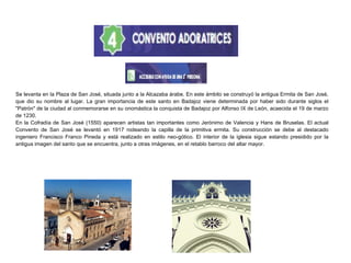 Se levanta en la Plaza de San José, situada junto a la Alcazaba árabe. En este ámbito se construyó la antigua Ermita de San José,
que dio su nombre al lugar. La gran importancia de este santo en Badajoz viene determinada por haber sido durante siglos el
"Patrón" de la ciudad al conmemorarse en su onomástica la conquista de Badajoz por Alfonso IX de León, acaecida el 19 de marzo
de 1230.
En la Cofradía de San José (1550) aparecen artistas tan importantes como Jerónimo de Valencia y Hans de Bruselas. El actual
Convento de San José se levantó en 1917 rodeando la capilla de la primitiva ermita. Su construcción se debe al destacado
ingeniero Francisco Franco Pineda y está realizado en estilo neo-gótico. El interior de la iglesia sigue estando presidido por la
antigua imagen del santo que se encuentra, junto a otras imágenes, en el retablo barroco del altar mayor.
 