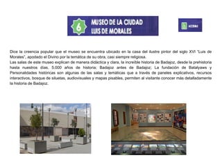 Dice la creencia popular que el museo se encuentra ubicado en la casa del ilustre pintor del siglo XVI “Luis de
Morales”, apodado el Divino por la temática de su obra, casi siempre religiosa.
Las salas de este museo explican de manera didáctica y clara, la increíble historia de Badajoz, desde la prehistoria
hasta nuestros días. 5.000 años de historia; Badajoz antes de Badajoz; La fundación de Batalyaws y
Personalidades históricas son algunas de las salas y temáticas que a través de paneles explicativos, recursos
interactivos, bosque de siluetas, audiovisuales y mapas pisables, permiten al visitante conocer más detalladamente
la historia de Badajoz.
 