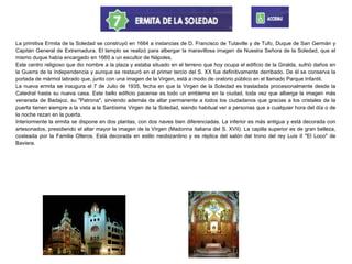 La primitiva Ermita de la Soledad se construyó en 1664 a instancias de D. Francisco de Tutaville y de Tufo, Duque de San Germán y
Capitán General de Extremadura. El templo se realizó para albergar la maravillosa imagen de Nuestra Señora de la Soledad, que el
mismo duque había encargado en 1660 a un escultor de Nápoles.
Este centro religioso que dio nombre a la plaza y estaba situado en el terreno que hoy ocupa el edificio de la Giralda, sufrió daños en
la Guerra de la Independencia y aunque se restauró en el primer tercio del S. XX fue definitivamente derribado. De él se conserva la
portada de mármol labrado que, junto con una imagen de la Virgen, está a modo de oratorio público en el llamado Parque Infantil.
La nueva ermita se inaugura el 7 de Julio de 1935, fecha en que la Virgen de la Soledad es trasladada procesionalmente desde la
Catedral hasta su nueva casa. Este bello edificio pacense es todo un emblema en la ciudad, toda vez que alberga la imagen más
venerada de Badajoz, su "Patrona", sirviendo además de altar permanente a todos los ciudadanos que gracias a los cristales de la
puerta tienen siempre a la vista a la Santísima Virgen de la Soledad, siendo habitual ver a personas que a cualquier hora del día o de
la noche rezan en la puerta.
Interiormente la ermita se dispone en dos plantas, con dos naves bien diferenciadas. La inferior es más antigua y está decorada con
artesonados, presidiendo el altar mayor la imagen de la Virgen (Madonna italiana del S. XVII). La capilla superior es de gran belleza,
costeada por la Familia Olleros. Está decorada en estilo neobizantino y es réplica del salón del trono del rey Luis II "El Loco" de
Baviera.
 