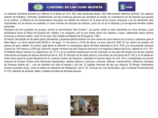 La catedral mandada levantar por Alfonso X el Sabio en el S. XIII, está declarada desde 1931 Monumento Histórico Artístico. Su aspecto
exterior de fortaleza, motivado, posiblemente, por las continuas guerras que azotaban la ciudad, se contrapone con los tesoros que guarda
en su interior. La fábrica es de mampostería revocada con sillares de refuerzo en la base de los muros, esquinas y en los elementos más
importantes. En el exterior se reparten un buen número de escudos de obispos, junto con el de la diócesis y el de algunas familias nobles
pacenses.
Destacan las tres portadas de acceso, siendo la denominada "del Cordero", (la puerta norte) la más importante en otros tiempos, pues
abriéndose hacia la Plaza de España era, debido a su situación, por la que solían entrar los obispos y reyes, celebrando estos últimos
funciones y enlaces reales, como el de Juan I de Castilla con Beatriz de Portugal en 1383.
El interior del templo es de estilo gótico decadente y presenta planta basilical con tres naves de cinco tramos con crucero y cabecera para el
Altar Mayor. La nave central mide 62,80 m. de largo, 7,7 de ancho y 13,90 de altura. La torre data de 1542. En su interior se pueden ver
piezas de gran calidad. En primer lugar llama la atención su estupenda rejería de forja realizada en el S. XVII y la monumental Lámpara
Central de 102 brazos y 3750 kgs. Mención aparte merecen los tres Órganos barrocos y la magnífica Sillería del Coro, tallada en el S. XVI.
El Retablo Mayor barroco es majestuoso, de 1717 y en la reciente restauración se han colocado en los pies del templo una de las mejores
colecciones europeas de tapices flamencos del S. XVI. El Claustro es de estilo gótico y manuelino de principios del S. XVI y en él destacan
entre otras obras la Lauda Sepulcral de D. Lorenzo Suárez de Figueroa, realizada en bronce negro en el S. XVI y considerada una de las
mejores de Europa. Posee otros elementos destacados: retablos góticos y barrocos, pinturas, relieves, nterramientos, orfebrería, bóvedas
de diversos estilos etc.... que se reparten por todo el templo y por las 12 capillas menores de las que dispone. El Museo Catedralicio
encierra grandes obras, como el relieve en alabastro de Settignano, del S. XV, pinturas de Luis de Morales, gran Custodia Procesional del
S. XVI, además de pinturas, tallas y objetos de plata de diversas épocas.
 