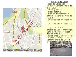 Avenida de Colón
Lugar de ubicación:
Frente a Comandancia de
la G. Civil
- Nº de plazas:3
- Tipo: Batería
- Tipo de transferencia:
lateral - Anchura: más de
1,20 m.
- Señalización vertical: SI

- Señalización horizontal:
SI
- Lugares de interés:
Iglesia de Santo Domingo,
Zona Comercial Menacho,
Monumento a los
Extremeños Universales y
a Santo Domingo de Paul,
Comandancia de Guardia
Civil
 