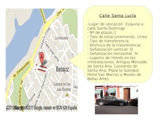 Calle Santa Lucía

-Lugar de ubicación: Esquina a
calle Santo Domingo
- Nº de plazas:1
- Tipo de estacionamiento: Línea
- Tipo de transferencia:
- Anchura de la transferencia: .
- Señalización vertical: SI
- Señalización horizontal: SI
- Lugares de interés en las
inmediaciones: Antiguo Mercado
de Santa Ana, Convento de
Santa Ana, Plaza la Soledad,
Hotel San Marcos y Museo de
Bellas Artes.
 