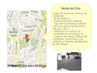 Ronda del Pilar

-Lugar de ubicación: Palacio de
Congresos
- Nº de plazas:2
- Estacionamiento: Batería
- Tipo de transferencia: lateral
- Anchura de la transferencia:
más de 1,20 m.
- Señalización vertical: SI
- Señalización horizontal: SI
- Lugares de interés: Palacio de
Congresos, Puerta Pilar, Los
Cañones y Exterior del Baluarte
de San Roque.
 