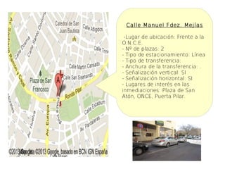 Calle Manuel Fdez. Mejías

 -Lugar de ubicación: Frente a la
O.N.C.E.
- Nº de plazas: 2
- Tipo de estacionamiento: Línea
- Tipo de transferencia:
- Anchura de la transferencia: .
- Señalización vertical: SI
- Señalización horizontal: SI
- Lugares de interés en las
inmediaciones: Plaza de San
Atón, ONCE, Puerta Pilar.
 