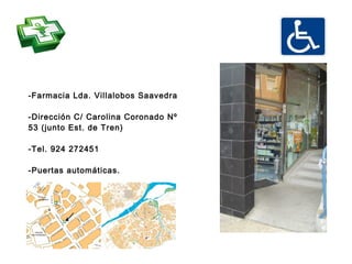 -Farmacia Lda. Villalobos Saavedra

-Dirección C/ Carolina Coronado Nº
53 (junto Est. de Tren)

-Tel. 924 272451

-Puertas automáticas.
 