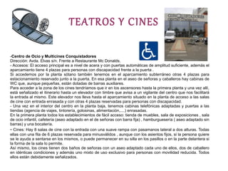 TEATROS Y CINES

-Centro de Ocio y Multicines Conquistadores
Dirección: Avda. Elvas s/n. Frente a Restaurante Mc Donalds.
- Accesos: El acceso principal es a nivel de acera y con puertas automáticas de amplitud suficiente, además el
aparcamiento tiene 4 plazas para personas con discapacidad frente a la puerta .
Si accedemos por la planta sótano también tenemos en el aparcamiento subterráneo otras 4 plazas para
estacionamiento reservado junto a la puerta. En esa planta en el aseo de señoras y caballeros hay cabinas de
WC que, aunque pequeñas, están dotadas de barras auxiliares.
Para acceder a la zona de los cines tendríamos que ir en los ascensores hasta la primera planta y una vez allí,
está señalizado el itinerario hasta un elevador con timbre que avisa a un vigilante del centro que nos facilitará
la entrada al mismo. Este elevador nos lleva hasta el aparcamiento situado en la planta de acceso a las salas
de cine con entrada enrasada y con otras 4 plazas reservadas para personas con discapacidad.
- Una vez en el interior del centro en la planta baja, tenemos cabinas telefónicas adaptadas y puertas a las
tiendas (agencia de viajes, tintorería, golosinas, alimentación,....) enrasadas.
En la primera planta todos los establecimientos de fácil acceso: tienda de muebles, sala de exposiciones , sala
de ocio infantil, cafetería (aseo adaptado en el de señoras con barra fija) , hamburguesería ( aseo adaptado sin
barras) y una bocatería.
- Cines: Hay 8 salas de cine con la entrada con una suave rampa con pasamanos lateral a dos alturas. Todas
ellas con una fila de 6 plazas reservada para minusválidos , aunque con los asientos fijos, si la persona quiere
se le ayuda a sentarse en los mismos, o puede permanecer en su silla en los pasillos o en la parte delantera si
la forma de la sala lo permite.
Así mismo, los cines tienen dos baños de señoras con un aseo adaptado cada uno de ellos, dos de caballero
en idénticas condiciones y además uno mixto de uso exclusivo para personas con movilidad reducida. Todos
ellos están debidamente señalizados.
 