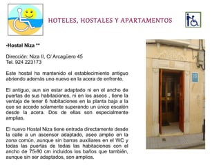 HOTELES, HOSTALES Y APARTAMENTOS


-Hostal Niza **

Dirección: Niza II, C/ Arcagüero 45
Tel. 924 223173

Este hostal ha mantenido el establecimiento antiguo
abriendo además uno nuevo en la acera de enfrente.

El antiguo, aun sin estar adaptado ni en el ancho de
puertas de sus habitaciones, ni en los aseos , tiene la
ventaja de tener 6 habitaciones en la planta baja a la
que se accede solamente superando un único escalón
desde la acera. Dos de ellas son especialmente
amplias.

El nuevo Hostal Niza tiene entrada directamente desde
la calle a un ascensor adaptado, aseo amplio en la
zona común, aunque sin barras auxiliares en el WC y
todas las puertas de todas las habitaciones con el
ancho de 75-80 cm incluidos los baños que también,
aunque sin ser adaptados, son amplios.
 