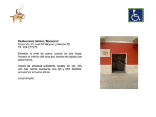 Restaurante italiano 'Bocaccio'
Dirección: C/ José Mª Alcaraz y Alenda 28.
Tlf. 924 257278

Entrada: A nivel de acera, puerta de dos hojas.
Acceso al interior del local por rampa de bajada con
pasamanos.

Aseos de amplitud suficiente, lavabo sin pie, WC
con dos barras auxiliares una fija y otra abatible,
accesorios a buena altura.

Local amplio.
 