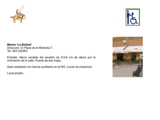 Mesón 'La Bellota'
Dirección: C/ Plaza de la Molineta 7.
Tel. 924 232263

Entrada: Altura variable del escalón de 8,5-6 cm de altura por la
inclinación de la calle. Puerta de dos hojas.

Aseo adaptado con barras auxiliares en el WC. Luces de presencia .

Local amplio.
 