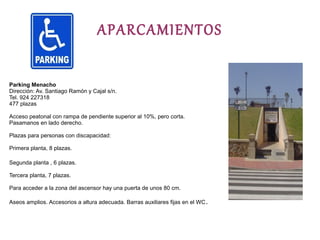 APARCAMIENTOS

Parking Menacho
Dirección: Av. Santiago Ramón y Cajal s/n.
Tel. 924 227318
477 plazas

Acceso peatonal con rampa de pendiente superior al 10%, pero corta.
Pasamanos en lado derecho.

Plazas para personas con discapacidad:

Primera planta, 8 plazas.

Segunda planta , 6 plazas.

Tercera planta, 7 plazas.

Para acceder a la zona del ascensor hay una puerta de unos 80 cm.

Aseos amplios. Accesorios a altura adecuada. Barras auxiliares fijas en el WC .
 