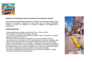 Plataforma de transferencia para las paradas de los autobuses urbanos:

Para resolver la problemática suscitada por vehículos mal aparcados delante de las
paradas de autobuses, impidiendo de esta forma que las rampas motorizadas
cumplan su función, se instalan en la ciudad de Badajoz “las plataformas de
transferencia”.

CARACTERISTICAS

- Cada plataforma de cemento armado mide 70 cm x 185 cm X15cm.
- Se colocan en función del tipo de calle o avenida.
- Las avenidas y paradas retranqueadas permiten adosar las piezas en paralelo,
logrando una anchura de 140 cm.
- El resto de calles solucionan el problema con la anchura estándar de 70cm.
- Las piezas se van colocando en línea hasta alcanzar la extensión deseada, algo
superior a las dimensiones del autobús para facilitar la maniobra de acercamiento.
- Para unir las plataformas con el acerado y adaptarlas a cada altura de bordillo, y
además permitir el paso del agua por debajo, se colocan unas chapas galvanizadas
con idéntico dibujo y color, con dos medidas ( 25 cm o 40cm, en función de la altura
de la acera ( al objeto de dotarlas la plataforma de escasa pendiente).
- Se colocan unas horquillas indicativas en inicio y/o final con indicativo municipal.
- El color es el amarillo, por razones obvias.
 