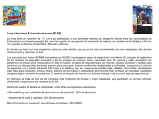 Línea interurbana Extremadura-Levante (ELSA)

La línea tiene un recorrido de 771 km y da satisfacción a una demanda histórica de transporte directo entre las comunidades de
Extremadura y el Levante español. Es una línea regular de uso general de transporte de viajeros por carretera entre Badajoz y Murcia,
con paradas en Mérida, Ciudad Real, Albacete y Alicante.

El servicio se inició con una expedición diaria en cada sentido, que ya se ha visto incrementada con una expedición más durante
semana santa y el periodo estival.

Los autocares son marca SCANIA carrozados por IRIZAR, homologados según el reglamento comunitario 36, cumplen el reglamento
66 de medidas de seguridad antivuelco y 80 de anclajes de butacas, tienen capacidad para 40 viajeros y están equipados con
plataforma de acceso para minusválidos en silla de ruedas, anclajes de seguridad para las mismas, señales acústicas y visuales para
personas con discapacidad sensorial, espacio para perro guía, butacas anatómicas desplazables y reclinables, equipadas con cinturón
de seguridad, luz y sonido individual, CD, vídeo y tv, teléfono, fax, wc, maquina de bebidas frías, cafetera, microondas, climatización
total, litera para conductor, armario ropero, sistema de iluminación y señalización permanente ASD, limitador de velocidad, catalizador
de gases según normativa europea euro 2, sistema de bloqueo de marcha con puertas abiertas, check control, caja de seguridad,etc.

En definitiva se trata de uno de los vehículos más modernos de Europa y mejor equipados, que garantizan un servicio cómodo,
confortable y seguro para los usuarios de ELSA.

Dentro del cuadro de tarifas se contemplan, entre otras, las siguientes reducciones:

- Minusválidos y acompañantes de personas con discapacidad : 50% de descuento.

- Mayores de 65 años y jubilados: 50% de descuento.

Más información en la estación de autobuses de Badajoz: 924 258661.
 