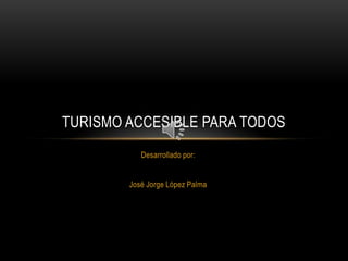 TURISMO ACCESIBLE PARA TODOS
           Desarrollado por:


        José Jorge López Palma
 