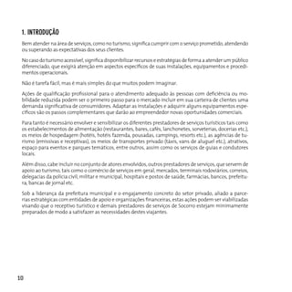 1. inTrodução
 Bem atender na área de serviços, como no turismo, significa cumprir com o serviço prometido, atendendo
 ou superando as expectativas dos seus clientes.

 No caso do turismo acessível, significa disponibilizar recursos e estratégias de forma a atender um público
 diferenciado, que exigirá atenção em aspectos específicos de suas instalações, equipamentos e procedi-
 mentos operacionais.

 Não é tarefa fácil, mas é mais simples do que muitos podem imaginar.

 Ações de qualificação profissional para o atendimento adequado às pessoas com deficiência ou mo-
 bilidade reduzida podem ser o primeiro passo para o mercado incluir em sua carteira de clientes uma
 demanda significativa de consumidores. Adaptar as instalações e adquirir alguns equipamentos espe-
 cíficos são os passos complementares que darão ao empreendedor novas oportunidades comerciais.

 Para tanto é necessário envolver e sensibilizar os diferentes prestadores de serviços turísticos tais como
 os estabelecimentos de alimentação (restaurantes, bares, cafés, lanchonetes, sorveterias, docerias etc.),
 os meios de hospedagem (hotéis, hotéis fazenda, pousadas, campings, resorts etc.), as agências de tu-
 rismo (emissivas e receptivas), os meios de transportes privado (táxis, vans de aluguel etc.), atrativos,
 espaço para eventos e parques temáticos, entre outros, assim como os serviços de guias e condutores
 locais.

 Além disso, cabe incluir no conjunto de atores envolvidos, outros prestadores de serviços, que servem de
 apoio ao turismo, tais como o comércio de serviços em geral, mercados, terminais rodoviários, correios,
 delegacias da polícia civil, militar e municipal, hospitais e postos de saúde, farmácias, bancos, prefeitu-
 ra, bancas de jornal etc.

 Sob a liderança da prefeitura municipal e o engajamento concreto do setor privado, aliado a parce-
 rias estratégicas com entidades de apoio e organizações financeiras, estas ações podem ser viabilizadas
 visando que o receptivo turístico e demais prestadores de serviços de Socorro estejam minimamente
 preparados de modo a satisfazer as necessidades destes viajantes.




10
 