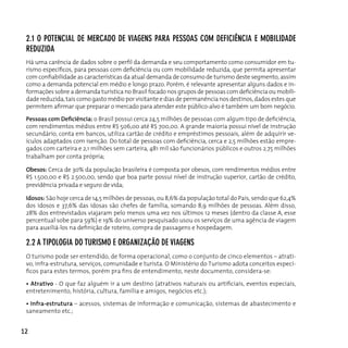 2.1 o poTenciAl de MercAdo de viAgens pArA pessoAs coM deficiênciA e MoBilidAde
 reduzidA
 há uma carência de dados sobre o perfil da demanda e seu comportamento como consumidor em tu-
 rismo específicos, para pessoas com deficiência ou com mobilidade reduzida, que permita apresentar
 com confiabilidade as características da atual demanda de consumo de turismo deste segmento, assim
 como a demanda potencial em médio e longo prazo. Porém, é relevante apresentar alguns dados e in-
 formações sobre a demanda turística no Brasil focado nos grupos de pessoas com deficiência ou mobili-
 dade reduzida, tais como gasto médio por visitante e dias de permanência nos destinos, dados estes que
 permitem afirmar que preparar o mercado para atender este público-alvo é também um bom negócio.

 Pessoas com Deficiência: o Brasil possui cerca 24,5 milhões de pessoas com algum tipo de deficiência,
 com rendimentos médios entre r$ 506,00 até r$ 700,00. A grande maioria possui nível de instrução
 secundário, conta em bancos, utiliza cartão de crédito e empréstimos pessoais, além de adquirir ve-
 ículos adaptados com isenção. Do total de pessoas com deficiência, cerca e 2,5 milhões estão empre-
 gados com carteira e 2,1 milhões sem carteira, 481 mil são funcionários públicos e outros 2,75 milhões
 trabalham por conta própria;

 Obesos: cerca de 30% da população brasileira é composta por obesos, com rendimentos médios entre
 R$ 1.500,00 e R$ 2.500,00, sendo que boa parte possui nível de instrução superior, cartão de crédito,
 previdência privada e seguro de vida;

 Idosos: São hoje cerca de 14,5 milhões de pessoas, ou 8,6% da população total do País, sendo que 62,4%
 dos idosos e 37,6% das idosas são chefes de família, somando 8,9 milhões de pessoas. Além disso,
 28% dos entrevistados viajaram pelo menos uma vez nos últimos 12 meses (dentro da classe A, esse
 percentual sobe para 59%) e 19% do universo pesquisado usou os serviços de uma agência de viagem
 para auxiliá-los na definição de roteiro, compra de passagens e hospedagem.

 2.2 A TipologiA do TurisMo e orgAnizAção de viAgens
 o turismo pode ser entendido, de forma operacional, como o conjunto de cinco elementos – atrati-
 vo, infra-estrutura, serviços, comunidade e turista. O Ministério do Turismo adota conceitos especí-
 ficos para estes termos, porém pra fins de entendimento, neste documento, considera-se:

 • Atrativo - O que faz alguém ir a um destino (atrativos naturais ou artificiais, eventos especiais,
 entretenimento, história, cultura, família e amigos, negócios etc.);

 • Infra-estrutura – acessos, sistemas de informação e comunicação, sistemas de abastecimento e
 saneamento etc.;


12
 