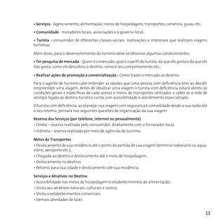 • Serviços - Agenciamento, alimentação, meios de hospedagem, transportes, comércio, guias, etc;

• Comunidade - moradores locais, associações e o governo local;

• Turista - consumidor de diferentes classes sociais, motivações e interesses que realizam viagens
turísticas.

Além disso, para o desenvolvimento do turismo deve-se observar algumas condicionantes:

• Ter pesquisa de mercado - Quem é o mercado, qual é o perfil do turista, do que ele gosta e do que ele
não gosta, como ele descobriu o destino, como é seu comportamento etc.;

• Realizar ações de promoção e comercialização - Como trazer o mercado ao destino.

Para o agente de turismo cabe entender as opções que uma pessoa com deficiência tem ao decidir
empreender uma viagem. Antes de idealizar uma viagem o turista com deficiência estará atento às
condições gerais e específicas de cada acesso e meios de transportes utilizados e saber se a rede de
serviços ligada ao destino turístico conta com acessibilidade e atendimento especializado.

O turista com deficiência, ao planejar sua viagem com segurança e comodidade desde a sua saída até
o seu retorno, pensará nas seguintes questões de organização da sua viagem:

Reserva dos Serviços (por telefone, internet ou pessoalmente)
• Direta – reserva realizada pelo consumidor, diretamente com o fornecedor local;
• Indireta – reserva realizada por meio de agências de turismo.

Meios de Transportes
• Deslocamento de sua residência até o ponto de partida de sua viagem (terminal rodoviário ou aqua-
viário, aeroporto etc.);
• Chegada ao destino e deslocamento até o meio de hospedagem;
• Deslocamento no destino;
• Retorno para sua cidade e deslocamento até sua residência.

Serviços e Atrativos no Destino
• Acessibilidade nos meios de hospedagem e estabelecimentos de alimentação;
• Visita aos atrativos naturais, culturais e outros;
• Visita a estabelecimentos comerciais;
• Demais atividades de lazer.


                                                                                                      13
 