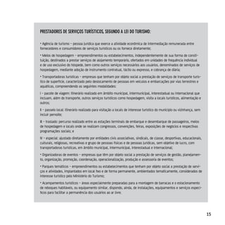 presTAdores de serviços TurísTicos, segundo A lei do TurisMo:

• Agência de turismo - pessoa jurídica que exerce a atividade econômica de intermediação remunerada entre
fornecedores e consumidores de serviços turísticos ou os fornece diretamente;
• Meios de hospedagem - empreendimentos ou estabelecimentos, independentemente de sua forma de consti-
tuição, destinados a prestar serviços de alojamento temporário, ofertados em unidades de frequência individual
e de uso exclusivo do hóspede, bem como outros serviços necessários aos usuários, denominados de serviços de
hospedagem, mediante adoção de instrumento contratual, tácito ou expresso, e cobrança de diária;
• Transportadoras turísticas - empresas que tenham por objeto social a prestação de serviços de transporte turís-
tico de superfície, caracterizado pelo deslocamento de pessoas em veículos e embarcações por vias terrestres e
aquáticas, compreendendo as seguintes modalidades:
I - pacote de viagem: itinerário realizado em âmbito municipal, intermunicipal, interestadual ou internacional que
incluam, além do transporte, outros serviços turísticos como hospedagem, visita a locais turísticos, alimentação e
outros;
II - passeio local: itinerário realizado para visitação a locais de interesse turístico do município ou vizinhança, sem
incluir pernoite;
III - traslado: percurso realizado entre as estações terminais de embarque e desembarque de passageiros, meios
de hospedagem e locais onde se realizam congressos, convenções, feiras, exposições de negócios e respectivas
programações sociais; e
IV - especial: ajustado diretamente por entidades civis associativas, sindicais, de classe, desportivas, educacionais,
culturais, religiosas, recreativas e grupo de pessoas físicas e de pessoas jurídicas, sem objetivo de lucro, com
transportadoras turísticas, em âmbito municipal, intermunicipal, interestadual e internacional;
• Organizadoras de eventos - empresas que têm por objeto social a prestação de serviços de gestão, planejamen-
to, organização, promoção, coordenação, operacionalização, produção e assessoria de eventos;
• Parques temáticos - empreendimentos ou estabelecimentos que tenham por objeto social a prestação de servi-
ços e atividades, implantados em local fixo e de forma permanente, ambientados tematicamente, considerados de
interesse turístico pelo Ministério do Turismo;
• Acampamentos turísticos - áreas especialmente preparadas para a montagem de barracas e o estacionamento
de reboques habitáveis, ou equipamento similar, dispondo, ainda, de instalações, equipamentos e serviços especí-
ficos para facilitar a permanência dos usuários ao ar livre.




                                                                                                                          15
 