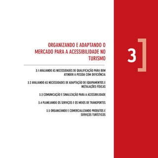 orgAnizAndo e AdApTAndo o
     MercAdo pArA A AcessiBilidAde no
                             TurisMo

      3.1 AvAliAndo As necessidAdes de quAlificAção pArA BeM
                                                                3
                             ATender A pessoA coM deficiênciA

3.2 AvAliAndo As necessidAdes de AdApTAção de equipAMenTos e
                                         insTAlAçÕes físicAs

        3.3 coMunicAção e sinAlizAção pArA A AcessiBilidAde

        3.4 plAneJAndo os serviços e os Meios de TrAnsporTes

              3.5 orgAnizAndo e coMerciAlizAndo produTos e
                                        serviços TurísTicos




                                                                    17
 