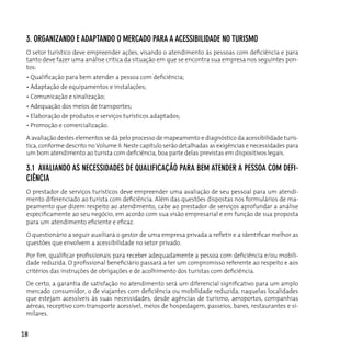 3. orgAnizAndo e AdApTAndo o MercAdo pArA A AcessiBilidAde no TurisMo
 O setor turístico deve empreender ações, visando o atendimento às pessoas com deficiência e para
 tanto deve fazer uma análise crítica da situação em que se encontra sua empresa nos seguintes pon-
 tos:
 • Qualificação para bem atender a pessoa com deficiência;
 • Adaptação de equipamentos e instalações;
 • Comunicação e sinalização;
 • Adequação dos meios de transportes;
 • Elaboração de produtos e serviços turísticos adaptados;
 • Promoção e comercialização.

 A avaliação destes elementos se dá pelo processo de mapeamento e diagnóstico da acessibilidade turís-
 tica, conforme descrito no Volume II. Neste capítulo serão detalhadas as exigências e necessidades para
 um bom atendimento ao turista com deficiência, boa parte delas previstas em dispositivos legais.

 3.1 AvAliAndo As necessidAdes de quAlificAção pArA BeM ATender A pessoA coM defi-
 ciênciA
 o prestador de serviços turísticos deve empreender uma avaliação de seu pessoal para um atendi-
 mento diferenciado ao turista com deficiência. Além das questões dispostas nos formulários de ma-
 peamento que dizem respeito ao atendimento, cabe ao prestador de serviços aprofundar a análise
 especificamente ao seu negócio, em acordo com sua visão empresarial e em função de sua proposta
 para um atendimento eficiente e eficaz.

 O questionário a seguir auxiliará o gestor de uma empresa privada a refletir e a identificar melhor as
 questões que envolvem a acessibilidade no setor privado.

 Por fim, qualificar profissionais para receber adequadamente a pessoa com deficiência e/ou mobili-
 dade reduzida. O profissional beneficiário passará a ter um compromisso referente ao respeito e aos
 critérios das instruções de obrigações e de acolhimento dos turistas com deficiência.

 De certo, a garantia de satisfação no atendimento será um diferencial significativo para um amplo
 mercado consumidor, o de viajantes com deficiência ou mobilidade reduzida, naquelas localidades
 que estejam acessíveis às suas necessidades, desde agências de turismo, aeroportos, companhias
 aéreas, receptivo com transporte acessível, meios de hospedagem, passeios, bares, restaurantes e si-
 milares.


18
 