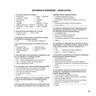 quesTionário Ao eMpreendedor – TurisMo Acessível

1.   Em qual dos setores você trabalha:                            mobilidade reduzida? (Resposta Múltipla)
(    ) Restaurante                     ( ) Bares / Lanchonete      ( ) Aumento da demanda e do lucro
(    ) Sorveteria / Doceria            ( ) Hotel                   ( ) Satisfação do turista com deficiência
(    ) Hotel fazenda                   ( ) Pousadas                ( ) Satisfação por contribuir com os direitos da pessoa com
(    ) Camping                         ( ) Resort                  deficiência
(    ) Albergue                        ( ) Agências - emissivo     ( ) Reconhecimento perante o mercado e parceiros
(    ) Agências de turismo - receptivo ( ) Transportes – táxis     ( ) Outros motivos: ____________________________________
(    ) Transportes – vans de aluguel ( ) Guias e condutores
(    ) Outro: __________________________________________           9. A empresa ou organização que você trabalha possui quais
                                                                   estratégias para atendimento ao turista com deficiência ou
2. Há quanto tempo você trabalha com o turismo?                    com mobilidade reduzida? (Resposta Múltipla)
( ) menos de 2 anos     ( ) de 2 a 5 anos                          ( ) Acessibilidade física
( ) mais de 5 anos                                                 ( ) Formas de atendimento diferenciado
                                                                   ( ) Serviços e/ou roteiros adaptados
3. Você possui ou já teve contato no atendimento a pessoas
                                                                   ( ) Envolvimento, treinamento e conscientização de funcionários
com deficiência ou mobilidade reduzida?
( ) Sim               ( ) Não (Pule para a Pergunta 6)             ( ) Outros: ___________________________________________

4. Com quais tipos de pessoas com deficiência teve con-            10. Sua empresa ou organização possui interesse em adotar a
tato?                                                              acessibilidade em sua edificação (escritório, espaços de atendi-
( ) Deficiência Física       ( ) Deficiência Visual                mento, atrativos, passeios, meios de transportes etc.)?
( ) Deficiência Intelectual  ( ) Deficiência Auditiva              ( ) Sim
( ) Deficiência Motora       ( ) Obeso                             ( ) Não ............. Responda e pule para a pergunta 12
( ) Idoso                                                          ( ) Não sei ........ Pule para a Pergunta 13

5. Você sentiu algum tipo de dificuldade no atendimento a pes-     11. Quais ações ou procedimentos sua empresa ou organização
soas com deficiência ou mobilidade reduzida?                       pretende implantar? (Resposta Múltipla)
( ) Sim – não sabia como proceder                                  ( ) Acessibilidade Física
( ) Sim – passou o atendimento para outro funcionário              ( ) Novas formas de atendimento
( ) Sim – encaminhou cliente para outra empresa                    ( ) Formatação de novos serviços e/ou roteiros adaptados
( ) Não, o atendimento foi normal                                  ( ) Envolvimento, treinamento e conscientização de funcionários
                                                                   ( ) Outros: ___________________________________________
6. Em sua opinião o que é Turismo Acessível? (Resposta Múltipla)   ( ) Não sei
( ) Um novo produto para uma minoria de consumidores
( ) Uma forma de inclusão social de viajantes especiais            12. Caso negativo, quais são os possíveis motivos para não
( ) Uma forma de vender mais serviços                              se implantar a acessibilidade no empreendimento em que
( ) Um segmento de viagens                                         trabalha? (Resposta Múltipla)
( ) Outros: ___________________________________________            ( ) Custo elevado em treinamento de pessoal
                                                                   ( ) Custo elevado em materiais, equipamentos e tecnologias
7. Você conhece alguma lei ou norma que assegura os direitos       ( ) Não vejo vantagem financeira
do cliente que possui deficiência ou mobilidade reduzida?          ( ) Não acredito que haverá reconhecimento de seus clientes
( ) Sim                                     ( ) Não                ( ) Entendo que a operação atual já é acessível
8. Por qual motivo você acredita que o mercado turístico deve      ( ) Outros: ___________________________________________
criar condições para atender ao turista com deficiência ou com     ( ) Não sei



                                                                                                                                  19
 