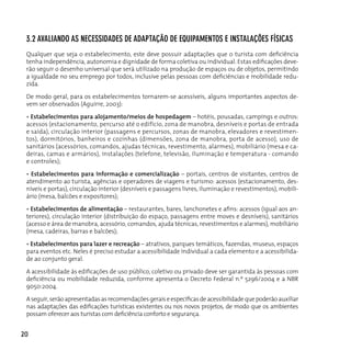 3.2 AvAliAndo As necessidAdes de AdApTAção de equipAMenTos e insTAlAçÕes físicAs
 Qualquer que seja o estabelecimento, este deve possuir adaptações que o turista com deficiência
 tenha independência, autonomia e dignidade de forma coletiva ou individual. Estas edificações deve-
 rão seguir o desenho universal que será utilizado na produção de espaços ou de objetos, permitindo
 a igualdade no seu emprego por todos, inclusive pelas pessoas com deficiências e mobilidade redu-
 zida.

 De modo geral, para os estabelecimentos tornarem-se acessíveis, alguns importantes aspectos de-
 vem ser observados (Aguirre, 2003):

 • Estabelecimentos para alojamento/meios de hospedagem – hotéis, pousadas, campings e outros:
 acessos (estacionamento, percurso até o edifício, zona de manobra, desníveis e portas de entrada
 e saída), circulação interior (passagens e percursos, zonas de manobra, elevadores e revestimen-
 tos), dormitórios, banheiros e cozinhas (dimensões, zona de manobra, porta de acesso), uso de
 sanitários (acessórios, comandos, ajudas técnicas, revestimento, alarmes), mobiliário (mesa e ca-
 deiras, camas e armários), instalações (telefone, televisão, iluminação e temperatura - comando
 e controles);

 • Estabelecimentos para informação e comercialização – portais, centros de visitantes, centros de
 atendimento ao turista, agências e operadores de viagens e turismo: acessos (estacionamento, des-
 níveis e portas), circulação interior (desníveis e passagens livres, iluminação e revestimentos), mobili-
 ário (mesa, balcões e expositores);

 • Estabelecimentos de alimentação – restaurantes, bares, lanchonetes e afins: acessos (igual aos an-
 teriores), circulação interior (distribuição do espaço, passagens entre moves e desníveis), sanitários
 (acesso e área de manobra, acessório, comandos, ajuda técnicas, revestimentos e alarmes), mobiliário
 (mesa, cadeiras, barras e balcões);

 • Estabelecimentos para lazer e recreação – atrativos, parques temáticos, fazendas, museus, espaços
 para eventos etc. neles é preciso estudar a acessibilidade individual a cada elemento e a acessibilida-
 de ao conjunto geral.

 A acessibilidade às edificações de uso público, coletivo ou privado deve ser garantida às pessoas com
 deficiência ou mobilidade reduzida, conforme apresenta o Decreto Federal n.º 5296/2004 e a NBR
 9050:2004.

 A seguir, serão apresentadas as recomendações gerais e específicas de acessibilidade que poderão auxiliar
 nas adaptações das edificações turísticas existentes ou nos novos projetos, de modo que os ambientes
 possam oferecer aos turistas com deficiência conforto e segurança.


20
 