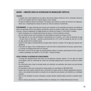 quAdro – condiçÕes gerAis de AcessiBilidAde eM orgAnizAçÕes TurísTicAs
cAlçAdAs
  • A calçada, que é parte integrante da via pública, deve possuir largura mínima de 1,20 m, inclinação transversal
    de 3% e ter superfície feita com material regular, firme e estável;
  • As faixas de pedestres devem ser pintadas e iluminadas, pois orientam os pontos de travessia com segurança.
    Neste caso, a implantação de rampas de acesso em nível da travessia é fundamental.

esTAcionAMenTo - As vagas reservadas para veículos que conduzem ou são conduzidos por pessoas com deficiência
devem ser garantidas junto às vias públicas, permitindo o acesso ao comércio, hotéis, bares, restaurantes, hospitais
e escolas, conforme estabelecido no Código Brasileiro de Trânsito (Lei Federal nº 9.503/1997) e também:
  • Serem sinalizadas com o Símbolo Internacional de Acesso, na forma horizontal e vertical;
  • Nas vias públicas devem estar localizadas nas extremidades da quadra (ou começo ou fim);
  • Toda vaga deve ter uma área de embarque e desembarque de, no mínimo, 1,20 m além da dimensão da vaga
    - de pelo menos um dos lados -, quando o estacionamento for a 45° ou 90° em relação ao meio-fio e, no final
    da vaga, quando esta for paralela à guia;
  • A partir de 100 vagas os estacionamentos em geral devem reservar e sinalizar 1% de vagas para pessoas com
    deficiência;
  • O piso deve ser regular, firme e antiderrapante e o percurso entre o estacionamento de veículos, quando houver,
    e a entrada do estabelecimento deve ser acessível;
  • Para idosos, cerca de 5% das vagas nos estacionamentos públicos e privados, posicionadas de forma a garantir
    a melhor comodidade. (Lei Federal nº 10.741/2003 - Estatuto do Idoso).

Acesso À enTrAdA e Ao inTerior dos esTABeleciMenTos
  • A entrada dos estabelecimentos deve estar livre de obstáculos. Desnível superior a 15 mm deve ser tratado
    como degrau e deve ser substituído por rampa com inclinação adequada para o acesso de usuários de cadeira
    de rodas;
  • Em construções novas, todas as entradas devem ser acessíveis; nas existentes, pelo menos uma das entradas
    deve ser acessível;
  • As dimensões corretas para construção de rampas podem ser consultadas na NBR 9050:2004;
  • Quando não houver espaço suficiente para a construção de rampas, pode ser utilizado equipamento eletrome-
    cânico, como plataforma elevatória ou elevador de uso específico para pessoas com deficiência ou mobilidade
    reduzida;
  • Deve-se criar facilidade no acesso à elevadores, escadas rolantes, telefone público acessível e sanitários adap-
    tados;
  • Todos os acessos para pessoas com deficiência devem ser sinalizados com o Símbolo Internacional de Acesso;



                                                                                                                       21
 