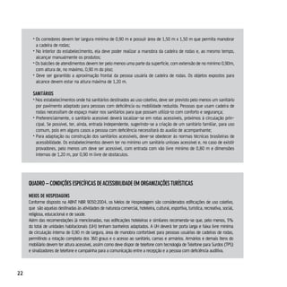 • Os corredores devem ter largura mínima de 0,90 m e possuir área de 1,50 m x 1,50 m que permita manobrar
         a cadeira de rodas;
       • No interior do estabelecimento, ela deve poder realizar a manobra da cadeira de rodas e, ao mesmo tempo,
         alcançar manualmente os produtos;
       • Os balcões de atendimentos devem ter pelo menos uma parte da superfície, com extensão de no mínimo 0,90m,
         com altura de, no máximo, 0,90 m do piso;
       • Deve ser garantido a aproximação frontal da pessoa usuária de cadeira de rodas. Os objetos expostos para
         alcance devem estar na altura máxima de 1,20 m.

       sAniTários
       • Nos estabelecimentos onde há sanitários destinados ao uso coletivo, deve ser previsto pelo menos um sanitário
         por pavimento adaptado para pessoas com deficiência ou mobilidade reduzida. Pessoas que usam cadeira de
         rodas necessitam de espaço maior nos sanitários para que possam utilizá-lo com conforto e segurança;
       • Preferencialmente, o sanitário acessível deverá localizar-se em rotas acessíveis, próximos à circulação prin-
         cipal. Se possível, ter, ainda, entrada independente, sugerindo-se a criação de um sanitário familiar, para uso
         comum, pois em alguns casos a pessoa com deficiência necessitará do auxílio de acompanhante;
       • Para adaptação ou construção dos sanitários acessíveis, deve-se obedecer às normas técnicas brasileiras de
         acessibilidade. Os estabelecimentos devem ter no mínimo um sanitário unissex acessível e, no caso de existir
         provadores, pelo menos um deve ser acessível, com entrada com vão livre mínimo de 0,80 m e dimensões
         internas de 1,20 m, por 0,90 m livre de obstáculos.




     quAdro – condiçÕes específicAs de AcessiBilidAde eM orgAnizAçÕes TurísTicAs

     Meios de HospedAgens
     Conforme disposto na ABNT NBR 9050:2004, os Meios de Hospedagem são considerados edificações de uso coletivo,
     que são aquelas destinadas às atividades de natureza comercial, hoteleira, cultural, esportiva, turística, recreativa, social,
     religiosa, educacional e de saúde.
     Além das recomendações já mencionadas, nas edificações hoteleiras e similares recomenda-se que, pelo menos, 5%
     do total de unidades habitacionais (UH) tenham banheiros adaptados. A UH deverá ter porta larga e faixa livre mínima
     de circulação interna de 0,90 m de largura, área de manobra confortável para pessoas usuárias de cadeiras de rodas,
     permitindo a rotação completa dos 360 graus e o acesso ao sanitário, camas e armários. Armários e demais itens do
     mobiliário devem ter altura acessível, assim como deve dispor de telefone com tecnologia de Telefone para Surdos (TPS)
     e sinalizadores de telefone e campainha para a comunicação entre a recepção e a pessoa com deficiência auditiva.



22
 