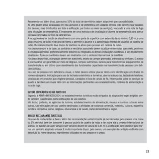 Recomenda-se, além disso, que outros 10% do total de dormitórios sejam adaptáveis para acessibilidade.
As UHs devem estar localizadas em rota acessível e de preferência em andares térreos (não devem estar isolados
dos demais, mas distribuídos em toda a edificação, por todos os níveis de serviços), vinculado a uma rota de fuga
para situações de emergência. É importante ter uma estrutura de sinalização e alarme de emergência para alertar
pessoas com todos os tipos de deficiências.
A recepção deve ter balcão de atendimento com uma parte da superfície com extensão de no mínimo 0,90 m, a uma
altura máxima de 0,90 m do piso de forma a permitir o alcance e a aproximação frontal de usuários de cadeira de
rodas. O estabelecimento deve dispor de telefone na altura para pessoas em cadeira de rodas.
Nas áreas comuns e de lazer, os sanitários e vestiários acessíveis devem localizar-se em rotas acessíveis, próximos
à circulação principal, preferencialmente próximo ou integrados às demais instalações sanitárias, e ser devidamente
sinalizados. Todos os sanitários devem ser sinalizados com o símbolo internacional de sanitário.
Nas áreas esportivas, os espaços devem ser acessíveis, exceto os campos gramados, arenosos ou similares. O acesso
à piscina deve ser garantido por meio de degraus, rampas submersas, bancos para transferência, equipamentos de
transferência ou em último caso atendimento dos funcionários capacitados na transferência de pessoas com defi-
ciência física.
No caso de pessoa com deficiência visual, o hotel deverá utilizar placas táteis com identificação em Braille do
número do quarto, indicação para uso da fechadura eletrônica e torneiras, abertura de portas, teclado de telefone,
sinalização em produtos para higiene pessoal, cardápios e lista de canais de TV, informações sobre os serviços de
quarto e também um mapa tátil com as informações pertinentes ao estabelecimento, horários de alimentação e
rota de fuga.

ouTrAs edificAçÕes de uso TurísTico
Segundo a ABNT NBR 9050:2004, os estabelecimentos turísticos estão obrigados às adaptações legais exigidas sen-
do também classificados como edificações de uso coletivo.
Isto inclui, portanto, as agências de turismo, estabelecimentos de alimentação, museus e centros culturais entre
outras, são edificações de uso coletivo destinadas a atividades de natureza comercial, hoteleira, cultural, esportiva,
turística, recreativa, social, religiosa, educacional e de saúde, como demonstrado a seguir.

BAres e resTAurAnTes TurísTicos
No caso de restaurantes e bares, além das recomendações anteriormente já mencionadas, pelo menos uma mesa
ou 5% do total deve ser acessível à pessoa usuária de cadeira de rodas e ter sobre ela o símbolo internacional de
acesso. Os balcões de auto-serviço (self-service) devem ter altura de 0,85 m e a edificação deve oferecer pelo me-
nos um sanitário adaptado unissex. É muito importante dispor, pelo menos, um exemplar de cardápio em Braille com
descrição do nome do prato, ingredientes utilizados no seu preparo e o preço.




                                                                                                                         23
 