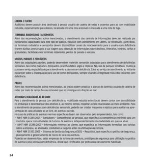 cineMA e TeATro
     Auditórios devem possuir área destinada à pessoa usuária de cadeira de rodas e assentos para as com mobilidade
     reduzida, especialmente para obesos, localizada em uma rota acessível e vinculada a uma rota de fuga.

     TerMinAis rodoviários e AeroporTos
     Além das recomendações acima mencionadas, o atendimento das centrais de informações deve ser realizado por
     funcionários capacitados para este tipo de público, inclusive com atendimento em LIBRAS, se necessário. Além disso,
     os terminais rodoviários e aeroportos devem disponibilizar canais de relacionamento para o usuário com deficiência
     tirarem dúvidas antes e após a sua viagem para obtenção de informações sobre destinos, itinerários, horários, tarifas e
     gratuidades, facilidades nos terminais rodoviários, pontos de parada e veículos.

     Museus, pArques e zoolÓgicos
     Além das adaptações padrões, poderão desenvolver materiais sensoriais adaptados para atendimento de deficiências
     sensoriais, tais como maquetes, brinquedos, pranchas táteis, jogos e réplicas. No caso de parques temáticos, muitos já
     possuem serviço especializado para atendimento a pessoa com deficiência. Cabe ao serviço de atendimento ao visitante
     esclarecer sobre a inadequação para uso de certos brinquedos, sempre visando à integridade física dos visitantes com
     deficiência.

     prAiAs
     Além das recomendações acima mencionadas, as praias podem propiciar o acesso do banhista usuário de cadeira de
     rodas por meio de rampa fixa ou removível que se prolongue em direção ao mar.

     ATividAdes reAlizAdAs Ao Ar livre
     Para o atendimento da pessoa com deficiência ou mobilidade reduzida estes locais devem contar com acessibilidade
     no embarque e desembarque dos atrativos e, ao mesmo tempo, respeitar as leis relacionadas ao meio ambiente. Para
     o atendimento de pessoas com deficiências sensoriais, poderão ser criadas maquetes e réplicas para auxiliar na apre-
     sentação de cada atividade ao ar livre, de aventura ou não.
     No caso de práticas de aventura normas específicas devem ser observadas pelo empreendedor, tais como:
      • ABNT NBR 15285:2005 – Condutores - Competências de pessoal, que especifica as competências mínimas para um
       condutor operar com atividades de turismo de aventura, independentemente da modalidade em que vai atuar.
      • ABNT NBR 15286:2005 - Informações mínimas ao cliente, que especifica as informações fornecidas aos turistas
       sobre a empresa, as atividades, condutores e seguros antes da efetivação da compra.
      • ABNT NBR 15331:2005 – Sistema de Gestão da Segurança (SGS) – Requisitos, que especifica a política de segurança,
       planejamento e gerenciamento de riscos do local da aventura.
     Poderão ser desenvolvidos, pelas empresas de turismo de aventura, protótipos de segurança para utilização na prática
     de aventura pela pessoa com deficiência, desde que certificados por profissional devidamente habilitado.



24
 