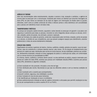 AgênciAs de TurisMo
Além das recomendações sobre estacionamento, calçadas e acessos à loja, recepção e sanitários, a agência de
turismo deve se preocupar com a comunicação, instalando pelo menos um telefone que transmita mensagens de
texto (TPS), ter pelo menos um exemplar de seu book de viagens com informações em Braille sobre os pacotes
oferecidos, assim como os cartões comerciais de visitas e oferecer portais e sítios eletrônicos com acessibilidade
para a pessoa com deficiência visual e de baixa visão.

TrAnsporTAdorAs TurísTicAs
Os serviços de transporte coletivo terrestre, aquaviário e aéreo deverão se preocupar em garantir o uso pleno com
segurança e autonomia para todas as pessoas, incluindo-se como integrantes desses serviços os veículos, termi-
nais, estações, pontos de parada, vias principais, acessos e operação.
Deverá ser formada uma cadeia de parceiros, sendo eles responsáveis pelos terminais, estações, pontos de parada
e os veículos, no âmbito de suas competências, para que possam assegurar espaços para atendimento, assentos
preferenciais e meios de acesso devidamente sinalizados.

espAços pArA evenTos
Organizadores de eventos e gestores de teatros, cinemas, auditórios, estádios, ginásios de esporte, casas de espe-
táculos, salas de conferências e similares deverão reservar, pelo menos, 2% da lotação do estabelecimento para
pessoas em cadeira de rodas, distribuídos pelo recinto em locais diversos, de boa visibilidade, próximos aos corredo-
res, devidamente sinalizados, evitando-se áreas segregadas de público e a obstrução das saídas, em conformidade
com as normas técnicas de acessibilidade da ABNT.
Os cinemas, teatros, auditórios e similares devem possuir, na área destinada ao público, espaços reservados para
pessoa em cadeira de rodas (PCR), assentos para pessoa com mobilidade reduzida (PMR) e assentos para pessoa
obesa (PO), atendendo às seguintes condições:

a) Estar localizado em rota acessível, vinculada a uma rota de fuga;
b) Estar distribuído pelo recinto. Recomenda-se que seja nos diferentes setores e com as mesmas condições de
serviço;
c) Estar localizado junto a assento para acompanhantes;
d) Garantir conforto, segurança, boa visibilidade e acústica;
e) Estar instalado em local de piso plano horizontal;
f) Ser identificado por sinalização no local e na bilheteria;
g) Estar preferencialmente instalado ao lado de cadeiras removíveis e articuladas para permitir ampliação da área
de uso por acompanhantes ou outros usuários (P.C.R. ou P.M.R.).




                                                                                                                        25
 