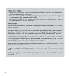 pArques e prAçAs púBlicAs
       • Sempre que os parques, praças e locais turísticos admitirem pavimentação, mobiliário ou equipamentos edifica-
         dos ou montados, estes devem ser acessíveis;
       • Nos locais onde as características ambientais sejam legalmente preservadas, deve-se buscar o máximo grau de
         acessibilidade com mínima intervenção no meio ambiente;
       • Os elementos da vegetação tais como ramos pendentes, plantas entouceiradas, galhos de arbustos e de árvores
         não devem interferir com a faixa livre de circulação.

     pArques TeMáTicos
     Além das demais condições exigidas, as bilheterias e atendimentos rápidos, exclusivamente para troca de valores,
     devem ser acessíveis.

     Com relação às áreas comuns do Parque, os sanitários e vestiários acessíveis devem localizar-se em rotas acessí-
     veis, próximos à circulação principal, preferencialmente próximo ou integrados às demais instalações sanitárias, e
     ser devidamente sinalizados. Todos os sanitários devem ser sinalizados com o símbolo internacional de sanitário.

     Quando existirem vestiários ou provadores para o uso do público, pelo menos um deve ser acessível, prevendo uma
     entrada com vão livre de no mínimo 0,80 m de largura e dimensões mínimas internas de 1,20 m por 0,90 m livre
     de obstáculo. Quando houver porta de eixo vertical, esta deve abrir para fora.

     Deve ser prevista a instalação de 50% de bebedouros acessíveis por pavimento, respeitando o mínimo de um, e eles
     devem estar localizados em rotas acessíveis.

     Em espaços externos, pelo menos 5% dos telefones, com no mínimo um do total de telefones, devem ser acessíveis
     para P.C.R.

     Os balcões e os equipamentos de auto-atendimento bancários devem atender a todos e disponibilizar pelo menos
     um acessível.




26
 