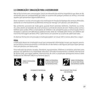 3.3 coMunicAção e sinAlizAção pArA A AcessiBilidAde
Não se faz turismo sem comunicação. Esse é um elemento de extrema importância que deve ser de-
senvolvido para ser compreendido por todos os usuários de qualquer produto ou serviço, incluindo
aqueles que apresentam alguma deficiência.

Deve-se prever o uso da comunicação e da sinalização em função da tipologia dos serviços oferecidos,
avaliando-se criteriosamente as diferentes formas de interagir com pessoas com deficiência.

Nos ambientes acessíveis de modo geral, quando forem previstos telefones, interfones ou simila-
res, estes devem ser providos de sinal luminoso e controle de volume de som. Poderá contar como o
telefone para surdos (TPS) e sinalizadores de telefone e de campainha para a comunicação entre a
recepção e a pessoa com deficiência auditiva/surdo. Deve ser instalado pelo menos um telefone por
transmita mensagens de texto (TPS). E pelo menos um acessível ao usuário de cadeira de rodas.

As diversas formas de comunicação e sinalização podem ser visual, tátil e sonora, descritas a seguir.

visuAl
A edificação deverá ter sinalização visual que compreende informações visuais que seguem premis-
sas de textura, dimensionamento e contraste de cor dos textos e das figuras para que sejam percep-
tíveis por pessoas com baixa visão.

Para indicação de acessos, escadas, elevadores, equipamentos, telefones e sanitários acessíveis para
pessoas com deficiência ou mobilidade reduzida é utilizado mundialmente o Símbolo Internacional
de Acesso (SIA), que segue padrões internacionais de cores e proporções (pictograma branco sobre
fundo azul ref. Munsell 10B5/10 ou Pantone 2925 C).

                                                SÍMBOLO INTERNACIONAL                     SÍMBOLO INTERNACIONAL
            SÍMBOLO INTERNACIONAL
                                                DE ACESSO PARA PESSOA                     DE ACESSO PARA PESSOA
            DE ACESSO
                                                COM DEFICIÊNCIA VISUAL                    COM DEFICIÊNCIA AUDITIVA



                         ATENDIMENTO PREFERENCIAL                        ÁREA DE RESGATE PARA PESSOA
                                                                               COM DEFICIÊNCIA




                                                                                                                27
 