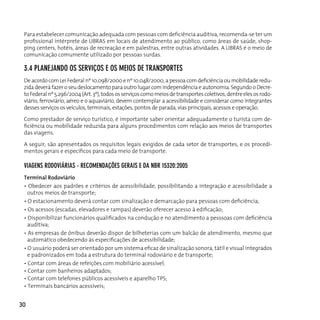 Para estabelecer comunicação adequada com pessoas com deficiência auditiva, recomenda-se ter um
 profissional intérprete de LIBRAS em locais de atendimento ao público, como áreas de saúde, shop-
 ping centers, hotéis, áreas de recreação e em palestras, entre outras atividades. A LIBrAS é o meio de
 comunicação comumente utilizado por pessoas surdas.

 3.4 plAneJAndo os serviços e os Meios de TrAnsporTes
 De acordo com Lei Federal nº 10.098/2000 e nº 10.048/2000, a pessoa com deficiência ou mobilidade redu-
 zida deverá fazer o seu deslocamento para outro lugar com independência e autonomia. Segundo o Decre-
 to Federal nº 5.296/2004 (Art. 3º), todos os serviços como meios de transportes coletivos, dentre eles os rodo-
 viário, ferroviário, aéreo e o aquaviário, devem contemplar a acessibilidade e considerar como integrantes
 desses serviços os veículos, terminais, estações, pontos de parada, vias principais, acessos e operação.

 Como prestador de serviço turístico, é importante saber orientar adequadamente o turista com de-
 ficiência ou mobilidade reduzida para alguns procedimentos com relação aos meios de transportes
 das viagens.

 A seguir, são apresentados os requisitos legais exigidos de cada setor de transportes, e os procedi-
 mentos gerais e específicos para cada meio de transporte.

 viAgens rodoviáriAs - recoMendAçÕes gerAis e dA nBr 15320:2005
 Terminal Rodoviário
 • Obedecer aos padrões e critérios de acessibilidade, possibilitando a integração e acessibilidade a
   outros meios de transporte;
 • O estacionamento deverá contar com sinalização e demarcação para pessoas com deficiência;
 • Os acessos (escadas, elevadores e rampas) deverão oferecer acesso à edificação;
 • Disponibilizar funcionários qualificados na condução e no atendimento a pesssoas com deficiência
   auditiva;
 • As empresas de ônibus deverão dispor de bilheterias com um balcão de atendimento, mesmo que
   automático obedecendo às especificações de acessibilidade;
 • O usuário poderá ser orientado por um sistema eficaz de sinalização sonora, tátil e visual integrados
   e padronizados em toda a estrutura do terminal rodoviário e de transporte;
 • Contar com áreas de refeições com mobiliário acessível;
 • Contar com banheiros adaptados;
 • Contar com telefones públicos acessíveis e aparelho TPS;
 • Terminais bancários acessíveis;


30
 