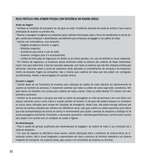 dicAs práTicAs pArA ATender pessoAs coM deficiênciA eM viAgens AéreAs
     Antes da Viagem
     • Verifique as condições de transporte do cão-guia no avião. Providencie atestado de saúde do animal e faça reserva
     antecipada de assento na primeira fila;
     • Reserve a passagem na agência ou companhia aérea, obtendo informações sobre a forma de atendimento no dia da via-
     gem, auxílio para embarque e desembarque, procedimento para embarque da bagagem e da cadeira de rodas;
     • Solicite com antecedência, caso necessite:
        - Oxigênio terapêutico durante a viagem;
        - Refeições especiais;
        - Assistência para entrar e sair do avião;
        - Assentos contíguos para si e acompanhante;
        - Cartilha de Instruções de Segurança em Braille ou em letras grandes, em caso de deficiência visual moderada;
     • Por motivos de segurança, as empresas aéreas examinam todas as baterias das cadeiras de rodas motorizadas.
     Fazem isso para determinar o tipo de manuseio adequado, pois todas as baterias que não têm etiqueta emitida pelo
     fabricante, indicando serem à prova de vazamento serão aplicados os procedimentos de remoção e de empacota-
     mento de produtos frágeis da companhia. Vale o mesmo para cadeiras de rodas que não podem ser carregadas,
     acondicionadas, fixadas e descarregadas em posição vertical.

     Durante a viagem
     • Solicite ajuda de um funcionário da empresa para utilização da cadeira de rodas dobrável em deslocamento do
     assento ao banheiro da aeronave. É importante salientar que todos os aviões de corpo largo (dois corredores), têm
     pelo menos um banheiro com acesso para cadeiras de rodas a bordo. Todos os aviões Boeing 737 contam com dois
     banheiros acessíveis;
     • Lembre-se de acomodar o cão-guia que viaja na cabine de passageiros no chão da aeronave e em uma fileira com
     espaço suficiente, preso a uma coleira e usando protetor de focinho. O cão-guia não poderá bloquear os corredores
     ou outras áreas utilizadas para escape em situações de emergência. Neste caso, não existe encargo adicional por
     animais de serviços utilizados por clientes com deficiência visual. Usar guia, coleira ou colete específicos para indicar
     que está acompanhado(a) de animal de serviço é recomendável para ajudar o pessoal do aeroporto a distingui-lo de
     outros passageiros facilmente. Entretanto, é necessário apresentar o atestado garantindo que o animal está a serviço
     para ajudar e em acordo com as condições de saúde e higiene.
     No desembarque
     • Peça o auxílio de pessoal qualificado para desembarque da bagagem, da cadeira de rodas e sua condução até a
     saída do aeroporto;
     • Em caso de cegueira ou deficiência visual severa, solicite orientação sobre a existência de sistema eficaz de si-
     nalização sonora, tátil e visual integrados e padronizados em toda a estrutura do terminal rodoviário e do sistema
     integrado de transporte. Na ausência deste, peça ajuda a um funcionário da empresa ou terminal.



32
 