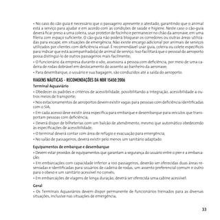 • No caso do cão guia é necessário que o passageiro apresente o atestado, garantindo que o animal
está a serviço para ajudar e em acordo com as condições de saúde e higiene. Neste caso o cão-guia
deverá ficar preso a uma coleira, usar protetor de focinho e permanecer no chão da aeronave, em uma
fileira com espaço suficiente. O cão-guia não poderá bloquear os corredores ou outras áreas utiliza-
das para escape, em situações de emergência. Não existe encargo adicional por animais de serviços
utilizados por clientes com deficiência visual. É recomendável usar guia, coleira ou colete específicos
para indicar que está acompanhado(a) de animal de serviço. Isso facilitará que o pessoal do aeroporto
possa distingui-lo de outros passageiros mais facilmente;
• O funcionário da empresa durante o vôo, assessora a pessoa com deficiência, por meio de uma ca-
deira de rodas dobrável em deslocamento do assento ao banheiro da aeronave;
• Para desembarque, o usuário e sua bagagem, são conduzidos até a saída do aeroporto.

viAgens náuTicAs - recoMendAçÕes dA nBr 15450:2006
Terminal Aquaviário
• Obedecer os padrões e critérios de acessibilidade, possibilitando a integração, acessibilidade a ou-
tros meios de transporte;
• Nos estacionamentos de aeroportos devem existir vagas para pessoas com deficiência identificadas
com o SIA;
• Em cada acesso deve existir área específica para embarque e desembarque para veículos que trans-
portam pessoas com deficiência;
• Deverá dispor de bilheterias com um balcão de atendimento, mesmo que automático obedecendo
às especificações de acessibilidade;
• O terminal deverá contar com área de refúgio e evacuação para emergência;
• No salão de passageiros, deverá existir pelo menos um sanitário adaptado.
Equipamentos de embarque e desembarque
• Devem estar providos de equipamentos que garantam a segurança do usuário entre o píer e a embarca-
ção;
• Em embarcações com capacidade inferior a 100 passageiros, deverão ser oferecidas duas áreas re-
servadas e identificadas para usuários de cadeira de rodas, um assento preferencial comum e outro
para o obeso e um sanitário acessível no convés;
• Em embarcações de viagens de longa duração, deverá ser oferecida uma cabine acessível.
Geral
• Os Terminais Aquaviários devem dispor permanente de funcionários treinados para as diversas
situações, inclusive nas situações de emergência;


                                                                                                      33
 
