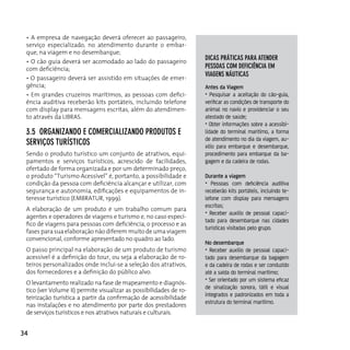 • A empresa de navegação deverá oferecer ao passageiro,
 serviço especializado, no atendimento durante o embar-
 que, na viagem e no desembarque;
                                                                    dicAs práTicAs pArA ATender
 • O cão guia deverá ser acomodado ao lado do passageiro
 com deficiência;                                                   pessoAs coM deficiênciA eM
                                                                    viAgens náuTicAs
 • O passageiro deverá ser assistido em situações de emer-
 gência;                                                            Antes da Viagem
 • Em grandes cruzeiros marítimos, as pessoas com defici-           • Pesquisar a aceitação do cão-guia,
 ência auditiva receberão kits portáteis, incluindo telefone        verificar as condições de transporte do
 com display para mensagens escritas, além do atendimen-            animal no navio e providenciar o seu
 to através da LIBrAS.                                              atestado de saúde;
                                                                    • Obter informações sobre a acessibi-
 3.5 orgAnizAndo e coMerciAlizAndo produTos e                       lidade do terminal marítimo, a forma
                                                                    de atendimento no dia da viagem, au-
 serviços TurísTicos                                                xílio para embarque e desembarque,
 Sendo o produto turístico um conjunto de atrativos, equi-          procedimento para embarque da ba-
 pamentos e serviços turísticos, acrescido de facilidades,          gagem e da cadeira de rodas.
 ofertado de forma organizada e por um determinado preço,
 o produto “Turismo Acessível” é, portanto, a possibilidade e       Durante a viagem
 condição da pessoa com deficiência alcançar e utilizar, com        • Pessoas com deficiência auditiva
 segurança e autonomia, edificações e equipamentos de in-           receberão kits portáteis, incluindo te-
 teresse turístico (EMBRATUR, 1999).                                lefone com display para mensagens
                                                                    escritas;
 A elaboração de um produto é um trabalho comum para
                                                                    • Receber auxílio de pessoal capaci-
 agentes e operadores de viagens e turismo e, no caso especí-
                                                                    tado para desembarque nas cidades
 fico de viagens para pessoas com deficiência, o processo e as
                                                                    turísticas visitadas pelo grupo.
 fases para sua elaboração não diferem muito de uma viagem
 convencional, conforme apresentado no quadro ao lado.
                                                                    No desembarque
 o passo principal na elaboração de um produto de turismo           • Receber auxílio de pessoal capaci-
 acessível é a definição do tour, ou seja a elaboração de ro-       tado para desembarque da bagagem
 teiros personalizados onde inclui-se a seleção dos atrativos,      e da cadeira de rodas e ser conduzido
 dos fornecedores e a definição do público alvo.                    até a saída do terminal marítimo;
                                                                    • Ser orientado por um sistema eficaz
 O levantamento realizado na fase de mapeamento e diagnós-
                                                                    de sinalização sonora, tátil e visual
 tico (ver Volume II) permite visualizar as possibilidades de ro-
                                                                    integrados e padronizados em toda a
 teirização turística a partir da confirmação de acessibilidade
                                                                    estrutura do terminal marítimo.
 nas instalações e no atendimento por parte dos prestadores
 de serviços turísticos e nos atrativos naturais e culturais.


34
 