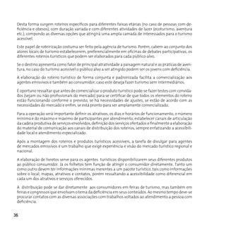 Desta forma surgem roteiros específicos para diferentes faixas etárias (no caso de pessoas com de-
 ficiência e obesos), com duração variada e com diferentes atividades de lazer (ecoturismo, aventura
 etc.), compondo as diversas opções que atingirá uma ampla camada de interessados para o turismo
 acessível.

 Este papel de roteirização costuma ser feito pela agência de turismo. Porém, cabem ao conjunto dos
 atores locais de turismo estabelecerem, preferencialmente em oficinas de debates participativas, os
 diferentes roteiros turísticos que podem ser elaborados para cada público-alvo.

 Se o destino apresenta como fator de principal atratividade a paisagem natural e as práticas de aven-
 tura, no caso do turismo acessível o público alvo a ser atingido podem ser os jovens com deficiência.

 A elaboração do roteiro turístico de forma conjunta e padronizada facilita a comercialização aos
 agentes emissivos e também ao consumidor, caso este deseja fazer turismo sem intermediários.

 É oportuno ressaltar que antes de comercializar o produto turístico pode-se fazer testes com convida-
 dos (sejam ou não profissionais do mercado) para se certificar de que todos os elementos do roteiro
 estão funcionando conforme o previsto, se há necessidades de ajustes, se estão de acordo com as
 necessidades do mercado e enfim, se está pronto para ser amplamente comercializado.

 Para a operação será importante definir os atrativos, os dias e horários de funcionamento, o número
 mínimo e do máximo e máximo de participantes por atendimento, estabelecer canais de articulação
 da cadeia produtiva de serviços envolvidos, definição dos serviços ofertados e finalmente a elaboração
 do material de comunicação aos canais de distribuição dos roteiros, sempre enfatizando a acessibili-
 dade local e atendimento especializado.

 Após a montagem dos roteiros e produtos turísticos acessíveis, a tarefa de divulgar para agentes
 de mercados emissivos é um trabalho que exige experiência e visão do mercado turístico regional e
 nacional.

 A elaboração de livretos serve para os agentes turísticos disponibilizarem seus diferentes produtos
 ao público consumidor. Já os folhetos tem função de atingir o consumidor diretamente. Tanto um
 como outro devem ter informações mínimas inerentes a um pacote turístico, tais como informações
 sobre o local, mapas, atrativos e contatos, porém ressaltando a acessibilidade como diferencial em
 cada um dos atrativos e serviços oferecidos.

 A distribuição pode se dar diretamente aos consumidores em feiras de turismo, mas também em
 feiras e congressos que envolvam o tema da deficiência em seus conteúdos. Ao mesmo tempo deve-se
 procurar contatos com as diversas associações com trabalhos voltados ao atendimento a pessoa com
 deficiência.


36
 