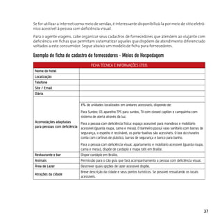 Se for utilizar a internet como meio de vendas, é interessante disponibilizá-la por meio de sítio eletrô-
nico acessível à pessoa com deficiência visual.

Para o agente viagens, cabe organizar seus cadastros de fornecedores que atendem ao viajante com
deficiência em fichas que permitam sistematizar aqueles que dispõem de atendimento diferenciado
voltados a este consumidor. Segue abaixo um modelo de ficha para fornecedores.

exemplo de ficha de cadastro de fornecedores - Meios de Hospedagem
                                       FICHA TÉCNICA E INFORMAÇÕES ÚTEIS
 Nome do hotel
 Localização
 Telefone
 Site / Email
 Diária

                                X% de unidades localizados em andares acessíveis, dispondo de:
                                Para Surdos: 01 aparelho TPS para surdos, TV com closed caption e campainha com
                                sistema de alerta através da luz.
 Acomodações adaptadas        Para a pessoa com deficiência física: espaço acessível para manobras e mobiliário
 para pessoas com deficiência acessível (guarda roupa, cama e mesa). O banheiro possui vaso sanitário com barras de
                              segurança, o espelho é reclinável, os porta-toalhas são acessíveis. O box do chuveiro
                              conta com cortinas de plástico, barras de segurança e banco para banho.
                                Para a pessoa com deficiência visual: apartamento e mobiliário acessível (guarda roupa,
                                cama e mesa), dispõe de cardápio e mapa tátil em Braille.
 Restaurante e bar              Dispor cardápio em Braille.
 Animais                        Permissão para o cão guia que fará acompanhamento a pessoa com deficiência visual.
 Área de Lazer                  Descrever quais opções de lazer acessível dispõe.
                                Breve descrição da cidade e seus pontos turísticos. Se possível ressaltando os locais
 Atrações da cidade
                                acessíveis.




                                                                                                                          37
 