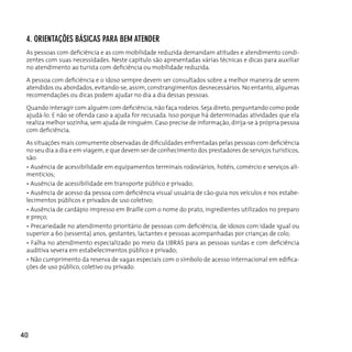 4. orienTAçÕes BásicAs pArA BeM ATender
 As pessoas com deficiência e as com mobilidade reduzida demandam atitudes e atendimento condi-
 zentes com suas necessidades. Neste capítulo são apresentadas várias técnicas e dicas para auxiliar
 no atendimento ao turista com deficiência ou mobilidade reduzida.

 A pessoa com deficiência e o idoso sempre devem ser consultados sobre a melhor maneira de serem
 atendidos ou abordados, evitando-se, assim, constrangimentos desnecessários. No entanto, algumas
 recomendações ou dicas podem ajudar no dia a dia dessas pessoas.

 Quando interagir com alguém com deficiência, não faça rodeios. Seja direto, perguntando como pode
 ajudá-lo. E não se ofenda caso a ajuda for recusada. Isso porque há determinadas atividades que ela
 realiza melhor sozinha, sem ajuda de ninguém. Caso precise de informação, dirija-se à própria pessoa
 com deficiência.

 As situações mais comumente observadas de dificuldades enfrentadas pelas pessoas com deficiência
 no seu dia a dia e em viagem, e que devem ser de conhecimento dos prestadores de serviços turísticos,
 são:
 • Ausência de acessibilidade em equipamentos terminais rodoviários, hotéis, comércio e serviços ali-
 mentícios;
 • Ausência de acessibilidade em transporte público e privado;
 • Ausência de acesso da pessoa com deficiência visual usuária de cão-guia nos veículos e nos estabe-
 lecimentos públicos e privados de uso coletivo;
 • Ausência de cardápio impresso em Braille com o nome do prato, ingredientes utilizados no preparo
 e preço;
 • Precariedade no atendimento prioritário de pessoas com deficiência, de idosos com idade igual ou
 superior a 60 (sessenta) anos, gestantes, lactantes e pessoas acompanhadas por crianças de colo;
 • Falha no atendimento especializado po meio da LIBRAS para as pessoas surdas e com deficiência
 auditiva severa em estabelecimentos público e privado;
 • Não cumprimento da reserva de vagas especiais com o símbolo de acesso internacional em edifica-
 ções de uso público, coletivo ou privado.




40
 