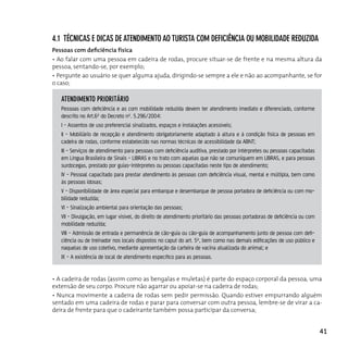 4.1 TécnicAs e dicAs de ATendiMenTo Ao TurisTA coM deficiênciA ou MoBilidAde reduzidA
Pessoas com deficiência física
• Ao falar com uma pessoa em cadeira de rodas, procure situar-se de frente e na mesma altura da
pessoa, sentando-se, por exemplo;
• Pergunte ao usuário se quer alguma ajuda, dirigindo-se sempre a ele e não ao acompanhante, se for
o caso;

   ATendiMenTo prioriTário
   Pessoas com deficiência e as com mobilidade reduzida devem ter atendimento imediato e diferenciado, conforme
   descrito no Art.6º do Decreto nº. 5.296/2004:
   I - Assentos de uso preferencial sinalizados, espaços e instalações acessíveis;
   II - Mobiliário de recepção e atendimento obrigatoriamente adaptado à altura e à condição física de pessoas em
   cadeira de rodas, conforme estabelecido nas normas técnicas de acessibilidade da ABNT;
   III - Serviços de atendimento para pessoas com deficiência auditiva, prestado por intérpretes ou pessoas capacitadas
   em Língua Brasileira de Sinais - LIBRAS e no trato com aquelas que não se comuniquem em LIBRAS, e para pessoas
   surdocegas, prestado por guias-intérpretes ou pessoas capacitadas neste tipo de atendimento;
   IV - Pessoal capacitado para prestar atendimento às pessoas com deficiência visual, mental e múltipla, bem como
   às pessoas idosas;
   V - Disponibilidade de área especial para embarque e desembarque de pessoa portadora de deficiência ou com mo-
   bilidade reduzida;
   VI - Sinalização ambiental para orientação das pessoas;
   VII - Divulgação, em lugar visível, do direito de atendimento prioritário das pessoas portadoras de deficiência ou com
   mobilidade reduzida;
   VIII - Admissão de entrada e permanência de cão-guia ou cão-guia de acompanhamento junto de pessoa com defi-
   ciência ou de treinador nos locais dispostos no caput do art. 5º, bem como nas demais edificações de uso público e
   naquelas de uso coletivo, mediante apresentação da carteira de vacina atualizada do animal; e
   IX - A existência de local de atendimento específico para as pessoas.


• A cadeira de rodas (assim como as bengalas e muletas) é parte do espaço corporal da pessoa, uma
extensão de seu corpo. Procure não agarrar ou apoiar-se na cadeira de rodas;
• Nunca movimente a cadeira de rodas sem pedir permissão. Quando estiver empurrando alguém
sentado em uma cadeira de rodas e parar para conversar com outra pessoa, lembre-se de virar a ca-
deira de frente para que o cadeirante também possa participar da conversa;


                                                                                                                            41
 