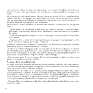 • Ao ajudar um usuário de cadeira de rodas a descer uma rampa inclinada é preferível usar a
 “marcha ré”, para evitar que, pela excessiva inclinação, a pessoa desequilibre e possa cair para
 frente;
 • Ao subir degraus, incline a cadeira para trás para levantar as rodinhas da frente e apoiá-las sobre a
 elevação. Para descer um degrau, é mais seguro fazê-lo de marcha à ré, sempre apoiando a cadeira
 para que a descida seja confortável e sem solavancos. Para subir ou descer mais de um degrau em
 seqüência, é indicado pedir a ajuda de mais uma pessoa;
 • Para auxiliar a subir e descer de um meio de transporte não adaptado proceda da seguinte
 forma:
     - Coloque a cadeira de rodas freada, paralela ao veículo. Para maior segurança é conveniente a aju-
     da de duas pessoas: uma para segurar o tronco (axilas) e outra para segurar as pernas, logo abaixo
     dos joelhos;
     - Para subir, deve-se posicionar a pessoa de costas para o degrau ou porta do veículo, conduzindo-a
     para o interior;
     - Para descer, deve-se adotar o mesmo procedimento, sendo que quem segura pelas pernas deve
     descer primeiro, apoiado por quem segura pelo tronco;
 • Se estiver acompanhando uma pessoa com deficiência que anda devagar, com auxílio ou não de
 aparelhos ou bengalas, procure acompanhar o passo dela;
 • Mantenha as muletas ou bengalas sempre próximas à pessoa com deficiência. Se achar que ela está
 em dificuldades, ofereça ajuda e, em sendo aceita, pergunte como deve fazê-lo. Isso porque as pessoas
 desenvolvem técnicas pessoais. Às vezes, uma tentativa de ajuda inadequada pode atrapalhar. Em
 outras vezes, a ajuda é essencial. Pergunte sempre e saberá como agir;
 • Se presenciar a queda de uma pessoa com deficiência, ofereça ajuda imediatamente. Mas nunca
 ajude sem perguntar se e como deve fazê-lo.
 Pessoa com deficiência auditiva/surdo
 • O termo pessoa com deficiência auditiva segue o conceito médico-patológico, ou seja, uma visão
 clínica. Portanto, em lugar de pessoa com deficiência auditiva, recomenda-se utilizar a terminologia
 surdo, que é como a maioria prefere ser conhecida;
 • A grande maioria dos surdos não usa aparelho auditivo, não possui fala oral ou realiza leitura labial.
 Esse grupo comunica-se, de forma eficiente, apenas através da Libras, a língua oficial da comunidade
 surda brasileira. Porém, a língua de sinais não é universal. Surdos de diferentes países usam diferen-
 tes línguas de sinais. Num país de dimensões continentais, como o Brasil, também podem ser verifi-
 cadas algumas diferenças entre a LIBRAS usada em uma e outra região;
 • Ao desejar falar com uma pessoa surda, chame a atenção dela, seja sinalizando com a mão ou to-
 cando-lhe o braço;


42
 