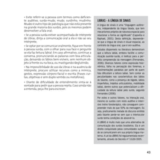 • Evite referir-se à pessoa com termos como deficien-
te auditivo, surdo-mudo, mudo, surdinho, mudinho.           liBrAs - A línguA de sinAis
Mudez é outro tipo de patologia que não está presente       A língua de sinais é uma “linguagem autôno-
na grande maioria dos surdos, pois os mesmos podem          ma, independente da língua falada, que tem
desenvolver a fala oral;                                    mecanismos próprios de natureza espacial para
• Se a pessoa surda estiver acompanhada de intérprete       relacionar a forma ao significado” (Capovilla e
de Libras, dirija a comunicação oral a ela e não ao seu     Raphael, 2001). Desta definição, depreende-
intérprete;                                                 se que a língua de sinais é visual-espacial, ao
• Se optar por se comunicar oralmente, fique em frente      contrário da língua oral, que é oro-auditiva.
à pessoa surda, com o olhar para sua face e pergunte        Estudos disponíveis na literatura demonstram
se ela faz leitura labial. Em caso afirmativo, continue a   que a leitura labial, embora facilite a comu-
conversa, pronunciando as palavras com boa articula-        nicação ouvinte-surdo, é ineficaz para a per-
ção, deixando os lábios bem visíveis, sem nenhum ob-        feita compreensão da mensagem (Fernandes,
jeto à frente ou na boca, ou mastigando/deglutindo;         2006). Diversos fatores como expressão fisio-
• Na impossibilidade de uso da Libras e na ausência de      nômica, falha na percepção dos fonemas, e
intérprete, procure utilizar recursos como a mímica,        movimentações paralelas por parte de quem
gestos, expressão córporo-facial e escrita (frases cur-     fala dificultam a leitura labial. Sem contar as
tas, objetivas e sem duplo sentido ou metáforas);           peculiaridades nas características dos lábios
                                                            do falante, como a presença de bigode, lábios
• Diante de dificuldade de entendimento sinta-se à          imperfeitos, trejeitos articulatórios, mobilidade
vontade para pedir que a pessoa repita. Caso ainda não      labial, dentre outros que potencializam a difi-
a entenda, peça-lhe para escrever.                          culdade da leitura labial pelo surdo, segundo
                                                            Fernandes (2006).
                                                            Por estes e outros fatores, na interação oral,
                                                            mesmo os surdos com resto auditivo e inten-
                                                            sivo treino fonoterápico, não conseguem com-
                                                            preender mais do que 50% da mensagem. Ou
                                                            seja, praticamente metade do discurso emitido
                                                            pelo falante perde-se sem que o interlocutor
                                                            surdo tenha condições de absorvê-lo.
                                                            A LIBRAS é muito mais que uma alternativa de
                                                            comunicação dos surdos brasileiros. Ela é um
                                                            direito conquistado pelas comunidades surdas
                                                            de se comunicarem em sua própria língua ma-
                                                            terna. A Lei da LIBRAS foi regulamentada recen-
                                                            temente, através do Decreto nº 5.626/2005.



                                                                                                                43
 
